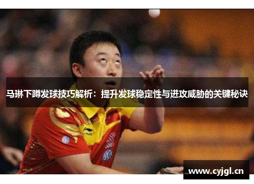 马琳下蹲发球技巧解析：提升发球稳定性与进攻威胁的关键秘诀